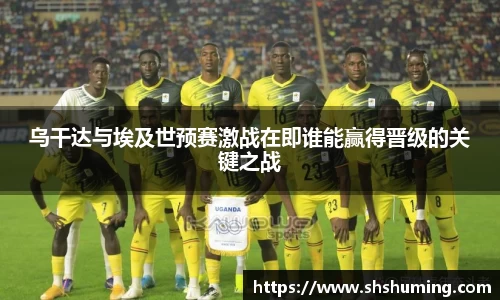 乌干达与埃及世预赛激战在即谁能赢得晋级的关键之战
